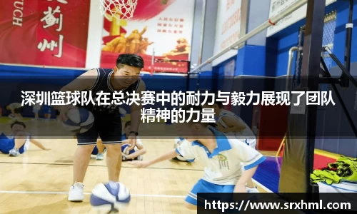深圳篮球队在总决赛中的耐力与毅力展现了团队精神的力量