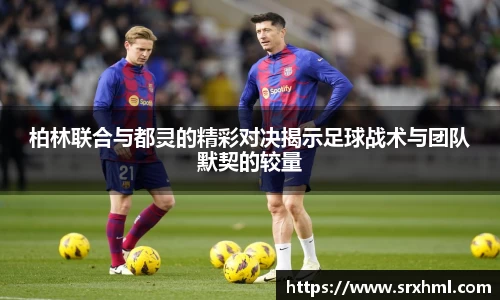 柏林联合与都灵的精彩对决揭示足球战术与团队默契的较量
